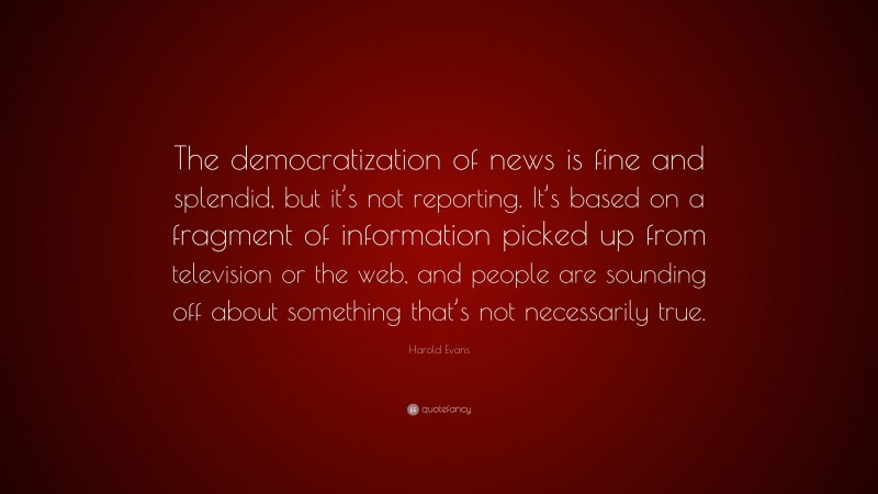 Harold Evans Quote: “The democratization of news is fine and splendid, but it’s not reporting. It’s based on a fragment of information picked up from television or the web, and people are sounding off about something that’s not necessarily true.”