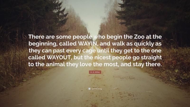 A. A. Milne Quote: “There are some people who begin the Zoo at the beginning, called WAYIN, and walk as quickly as they can past every cage until they get to the one called WAYOUT, but the nicest people go straight to the animal they love the most, and stay there.”