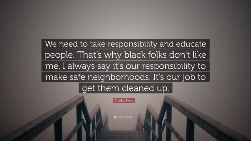 Charles Evers Quote: “We need to take responsibility and educate people. That’s why black folks don’t like me. I always say it’s our responsibility to make safe neighborhoods. It’s our job to get them cleaned up.”