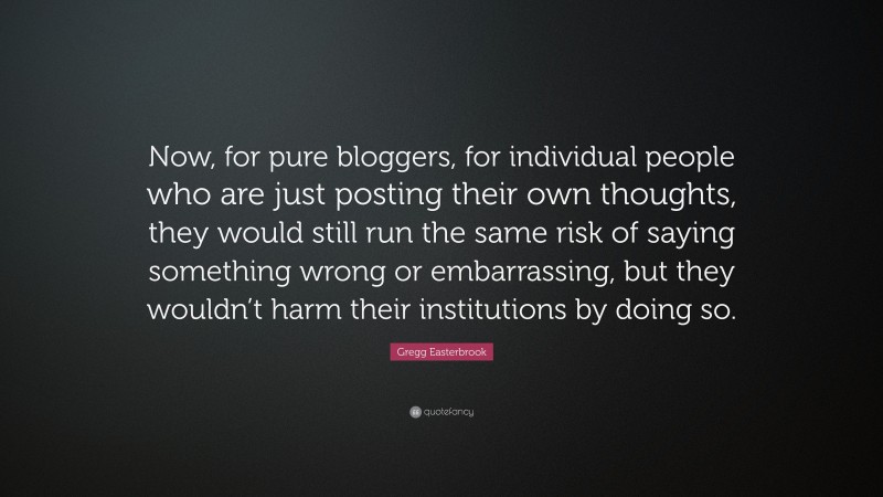 Gregg Easterbrook Quote: “Now, for pure bloggers, for individual people who are just posting their own thoughts, they would still run the same risk of saying something wrong or embarrassing, but they wouldn’t harm their institutions by doing so.”