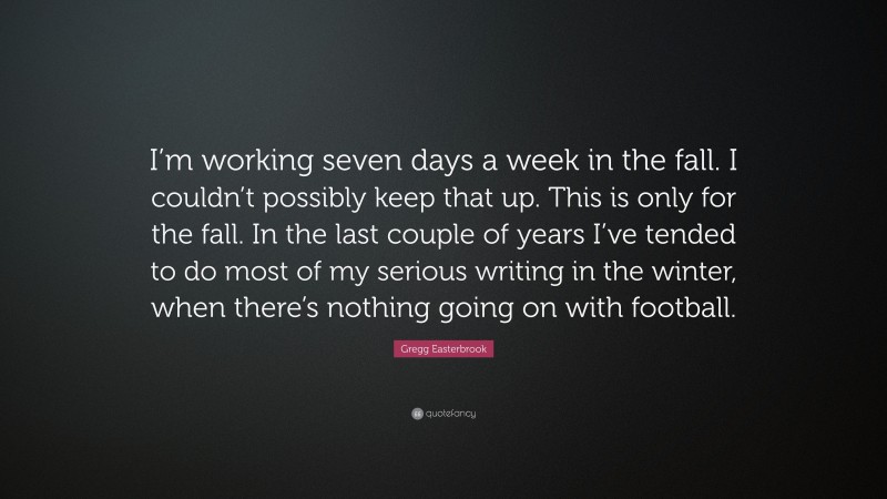 Gregg Easterbrook Quote: “I’m working seven days a week in the fall. I couldn’t possibly keep that up. This is only for the fall. In the last couple of years I’ve tended to do most of my serious writing in the winter, when there’s nothing going on with football.”