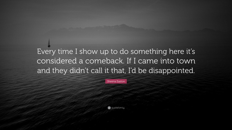 Sheena Easton Quote: “Every time I show up to do something here it’s considered a comeback. If I came into town and they didn’t call it that, I’d be disappointed.”