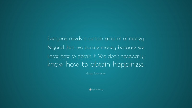 Gregg Easterbrook Quote: “Everyone needs a certain amount of money. Beyond that, we pursue money because we know how to obtain it. We don’t necessarily know how to obtain happiness.”