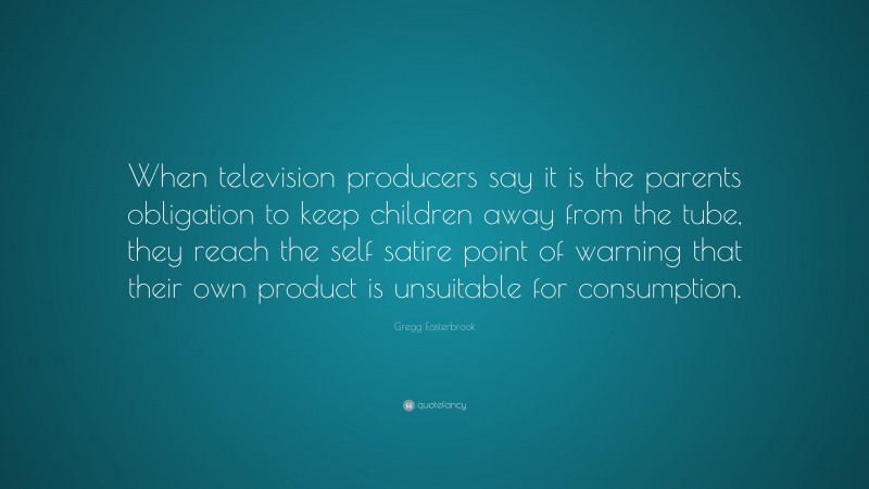 Gregg Easterbrook Quote: “When television producers say it is the parents obligation to keep children away from the tube, they reach the self satire point of warning that their own product is unsuitable for consumption.”