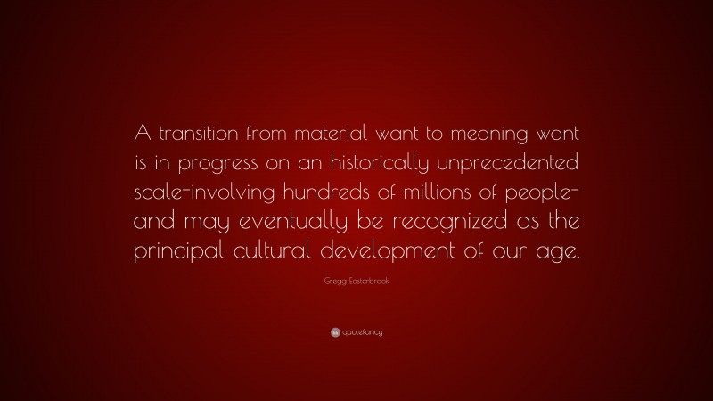 Gregg Easterbrook Quote: “A transition from material want to meaning want is in progress on an historically unprecedented scale-involving hundreds of millions of people-and may eventually be recognized as the principal cultural development of our age.”