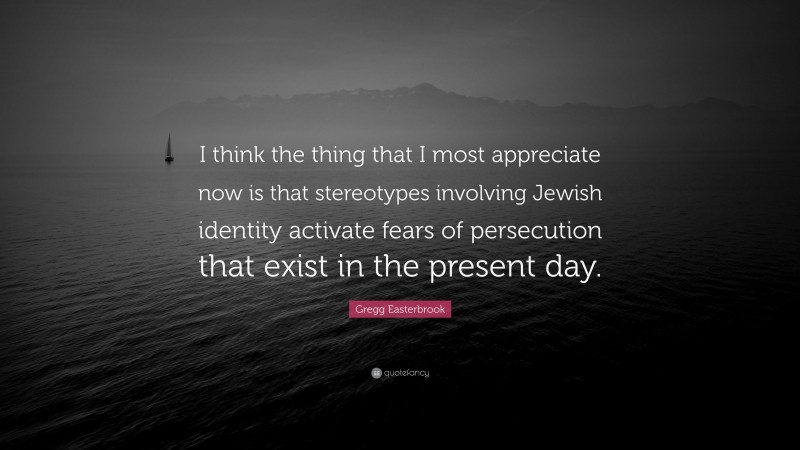 Gregg Easterbrook Quote: “I think the thing that I most appreciate now is that stereotypes involving Jewish identity activate fears of persecution that exist in the present day.”