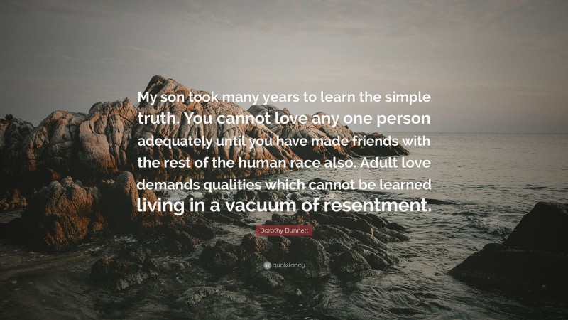 Dorothy Dunnett Quote: “My son took many years to learn the simple truth. You cannot love any one person adequately until you have made friends with the rest of the human race also. Adult love demands qualities which cannot be learned living in a vacuum of resentment.”