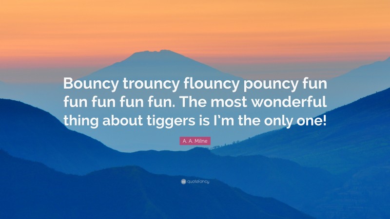 A. A. Milne Quote: “Bouncy trouncy flouncy pouncy fun fun fun fun fun. The most wonderful thing about tiggers is I’m the only one!”