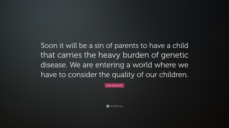 Bob Edwards Quote: “Soon it will be a sin of parents to have a child that carries the heavy burden of genetic disease. We are entering a world where we have to consider the quality of our children.”