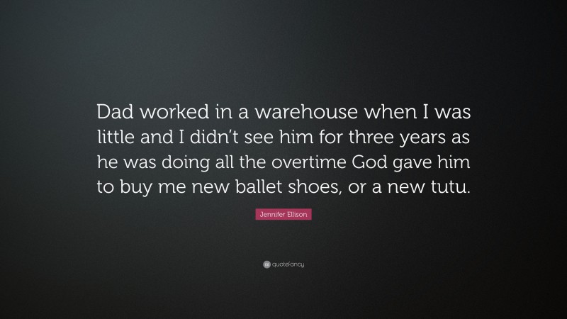 Jennifer Ellison Quote: “Dad worked in a warehouse when I was little and I didn’t see him for three years as he was doing all the overtime God gave him to buy me new ballet shoes, or a new tutu.”