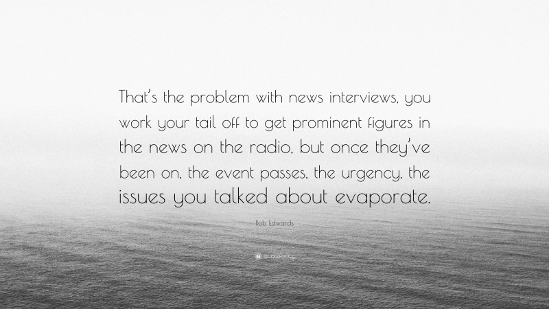 Bob Edwards Quote: “That’s the problem with news interviews, you work your tail off to get prominent figures in the news on the radio, but once they’ve been on, the event passes, the urgency, the issues you talked about evaporate.”