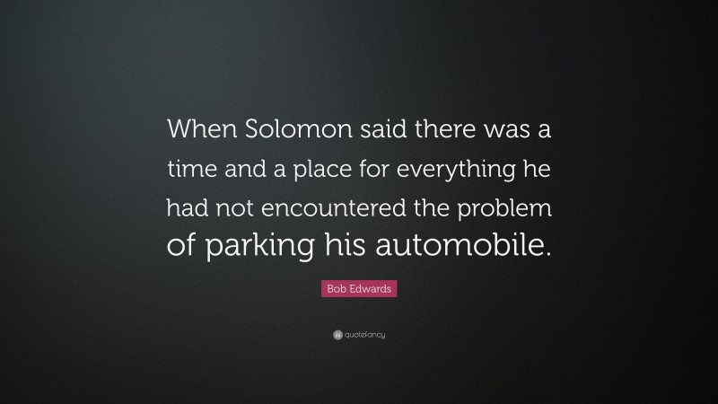 Bob Edwards Quote: “When Solomon said there was a time and a place for everything he had not encountered the problem of parking his automobile.”
