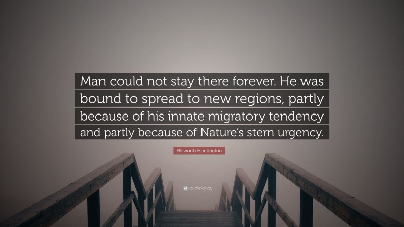 Ellsworth Huntington Quote: “Man could not stay there forever. He was bound to spread to new regions, partly because of his innate migratory tendency and partly because of Nature’s stern urgency.”