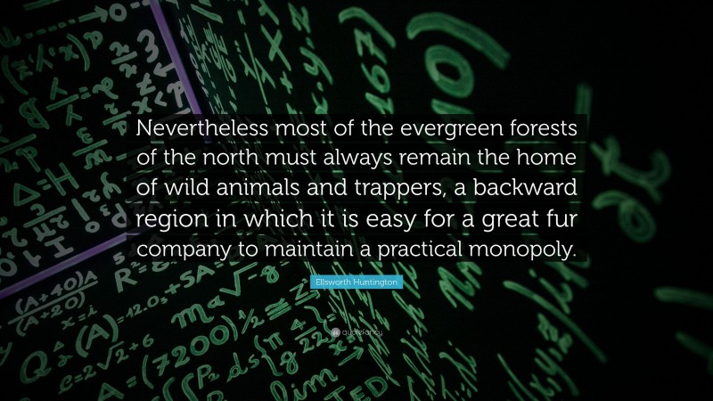 Ellsworth Huntington Quote: “Nevertheless most of the evergreen forests of the north must always remain the home of wild animals and trappers, a backward region in which it is easy for a great fur company to maintain a practical monopoly.”