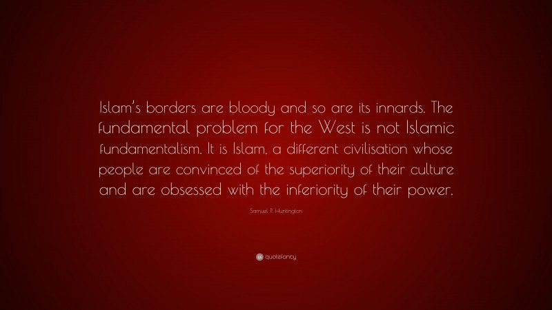 Samuel P. Huntington Quote: “Islam’s borders are bloody and so are its innards. The fundamental problem for the West is not Islamic fundamentalism. It is Islam, a different civilisation whose people are convinced of the superiority of their culture and are obsessed with the inferiority of their power.”