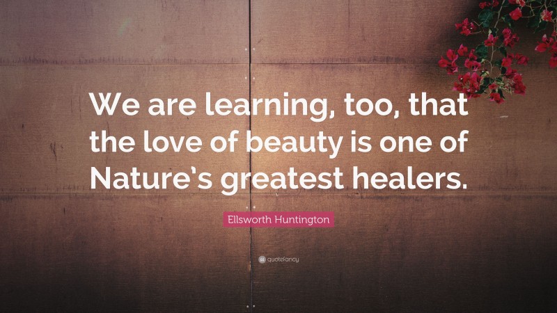 Ellsworth Huntington Quote: “We are learning, too, that the love of beauty is one of Nature’s greatest healers.”