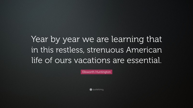 Ellsworth Huntington Quote: “Year by year we are learning that in this restless, strenuous American life of ours vacations are essential.”