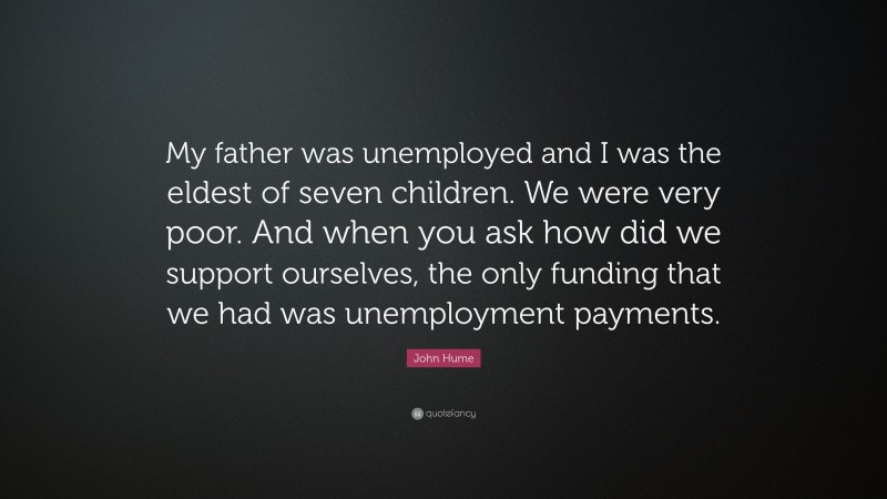 John Hume Quote: “My father was unemployed and I was the eldest of seven children. We were very poor. And when you ask how did we support ourselves, the only funding that we had was unemployment payments.”