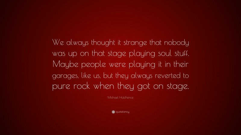 Michael Hutchence Quote: “We always thought it strange that nobody was up on that stage playing soul stuff. Maybe people were playing it in their garages, like us, but they always reverted to pure rock when they got on stage.”