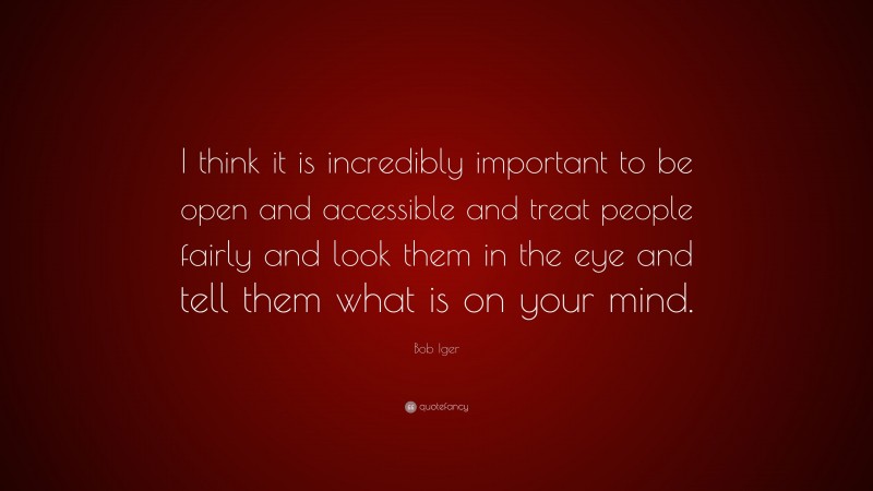 Bob Iger Quote: “I think it is incredibly important to be open and accessible and treat people fairly and look them in the eye and tell them what is on your mind.”