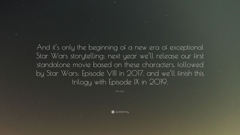 Bob Iger Quote: “And it’s only the beginning of a new era of exceptional Star Wars storytelling; next year we’ll release our first standalone movie based on these characters, followed by Star Wars: Episode VIII in 2017, and we’ll finish this trilogy with Episode IX in 2019.”