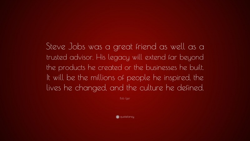 Bob Iger Quote: “Steve Jobs was a great friend as well as a trusted advisor. His legacy will extend far beyond the products he created or the businesses he built. It will be the millions of people he inspired, the lives he changed, and the culture he defined.”