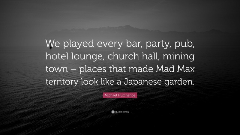 Michael Hutchence Quote: “We played every bar, party, pub, hotel lounge, church hall, mining town – places that made Mad Max territory look like a Japanese garden.”