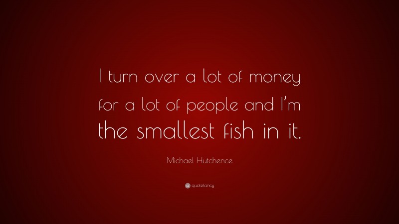 Michael Hutchence Quote: “I turn over a lot of money for a lot of people and I’m the smallest fish in it.”