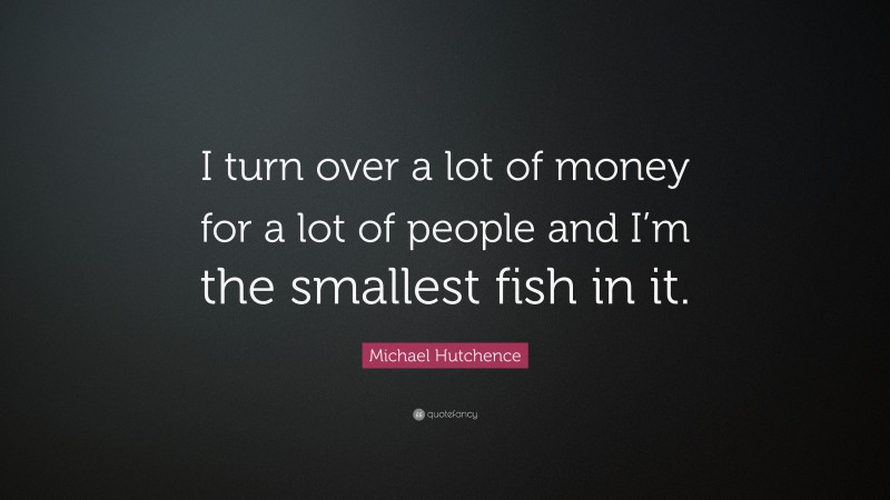 Michael Hutchence Quote: “I turn over a lot of money for a lot of people and I’m the smallest fish in it.”