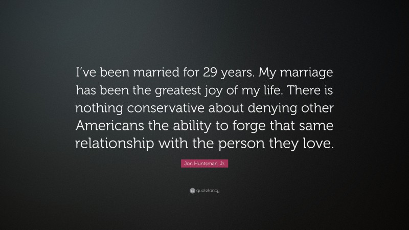 Jon Huntsman, Jr. Quote: “I’ve been married for 29 years. My marriage has been the greatest joy of my life. There is nothing conservative about denying other Americans the ability to forge that same relationship with the person they love.”