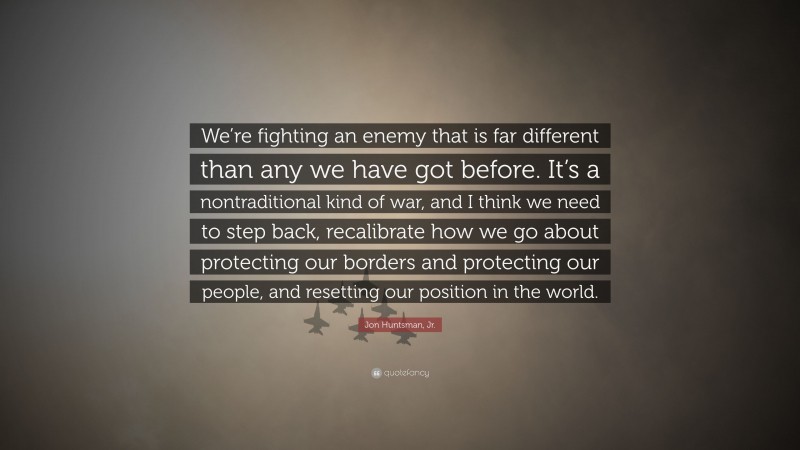 Jon Huntsman, Jr. Quote: “We’re fighting an enemy that is far different than any we have got before. It’s a nontraditional kind of war, and I think we need to step back, recalibrate how we go about protecting our borders and protecting our people, and resetting our position in the world.”