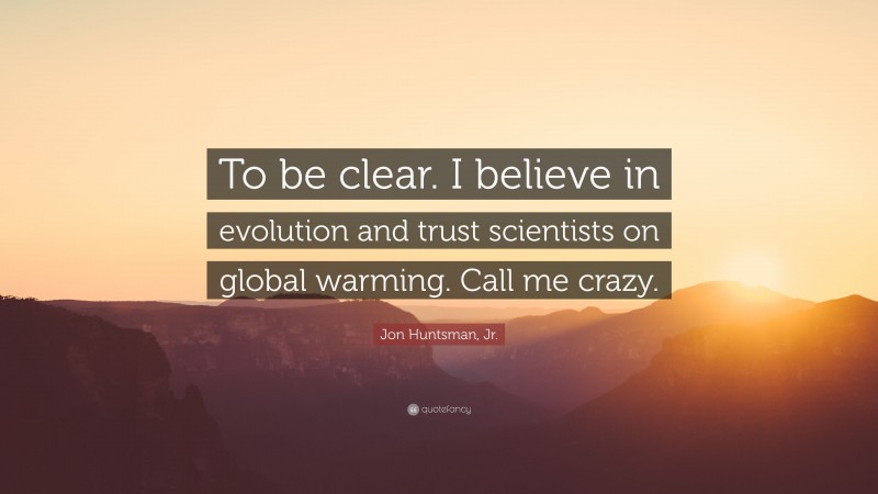 Jon Huntsman, Jr. Quote: “To be clear. I believe in evolution and trust scientists on global warming. Call me crazy.”