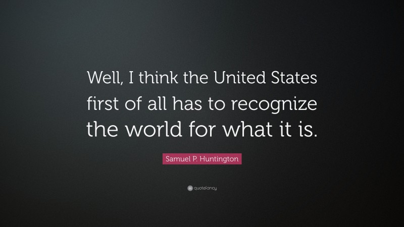 Samuel P. Huntington Quote: “Well, I think the United States first of all has to recognize the world for what it is.”