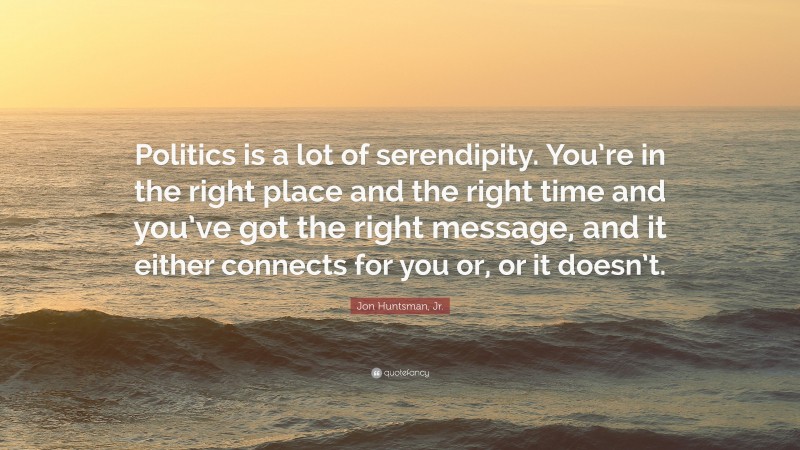 Jon Huntsman, Jr. Quote: “Politics is a lot of serendipity. You’re in the right place and the right time and you’ve got the right message, and it either connects for you or, or it doesn’t.”