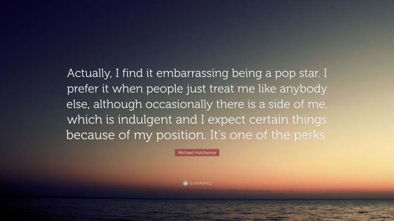 Michael Hutchence Quote: “Actually, I find it embarrassing being a pop star. I prefer it when people just treat me like anybody else, although occasionally there is a side of me, which is indulgent and I expect certain things because of my position. It’s one of the perks.”