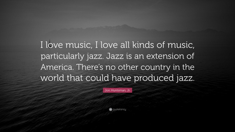 Jon Huntsman, Jr. Quote: “I love music, I love all kinds of music, particularly jazz. Jazz is an extension of America. There’s no other country in the world that could have produced jazz.”