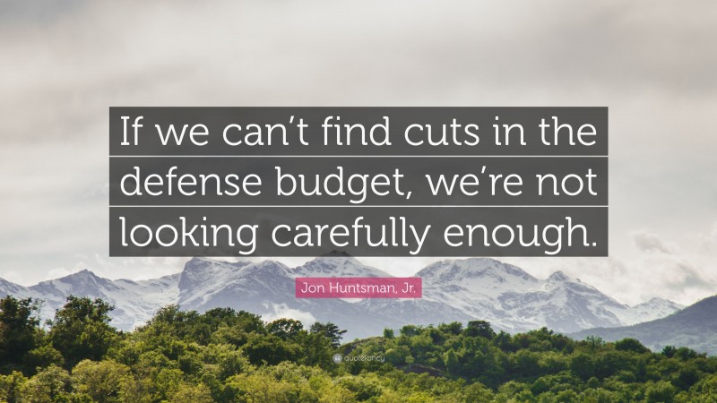 Jon Huntsman, Jr. Quote: “If we can’t find cuts in the defense budget, we’re not looking carefully enough.”