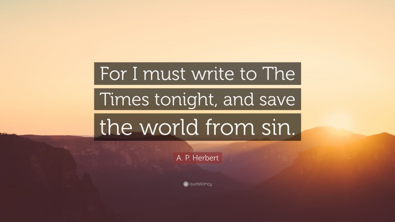 A. P. Herbert Quote: “For I must write to The Times tonight, and save the world from sin.”