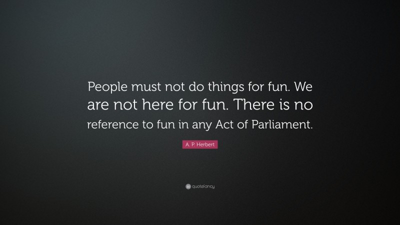 A. P. Herbert Quote: “People must not do things for fun. We are not here for fun. There is no reference to fun in any Act of Parliament.”