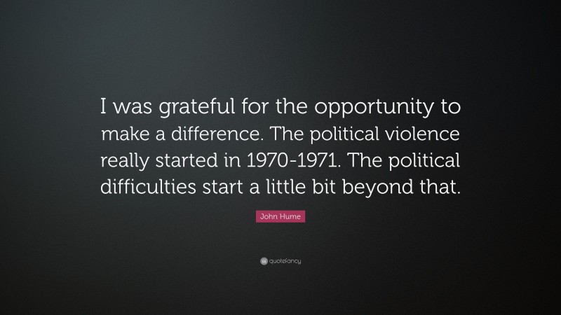 John Hume Quote: “I was grateful for the opportunity to make a difference. The political violence really started in 1970-1971. The political difficulties start a little bit beyond that.”