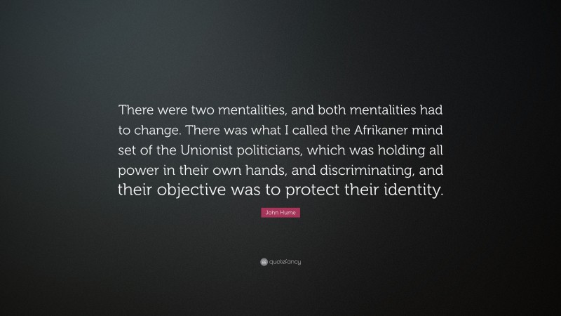 John Hume Quote: “There were two mentalities, and both mentalities had to change. There was what I called the Afrikaner mind set of the Unionist politicians, which was holding all power in their own hands, and discriminating, and their objective was to protect their identity.”