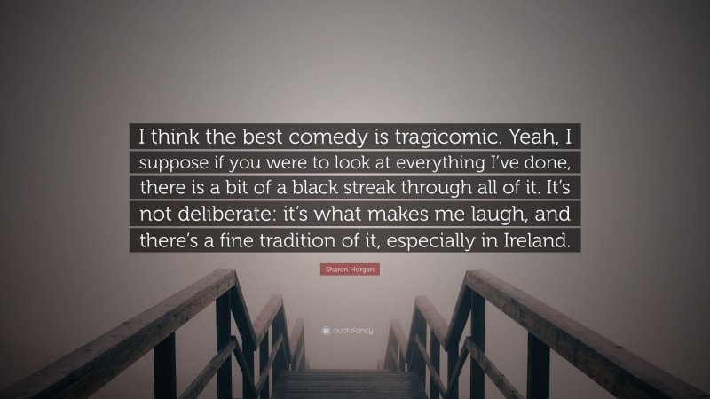 Sharon Horgan Quote: “I think the best comedy is tragicomic. Yeah, I suppose if you were to look at everything I’ve done, there is a bit of a black streak through all of it. It’s not deliberate: it’s what makes me laugh, and there’s a fine tradition of it, especially in Ireland.”