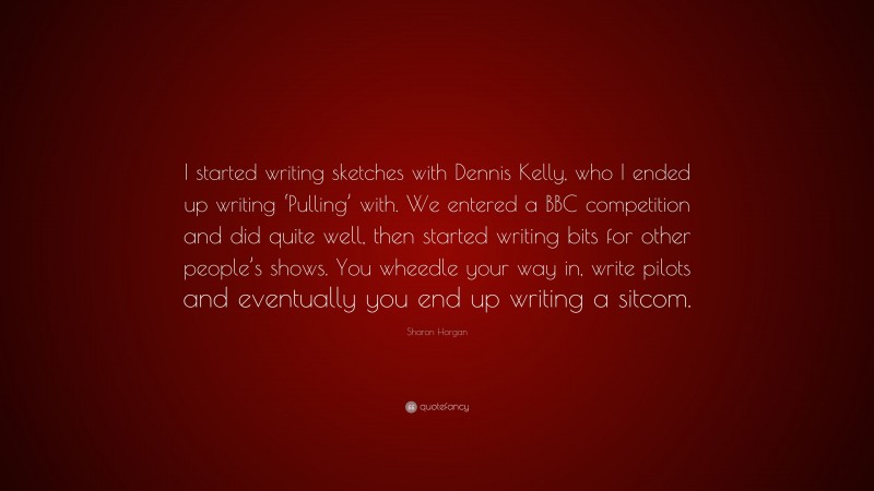 Sharon Horgan Quote: “I started writing sketches with Dennis Kelly, who I ended up writing ‘Pulling’ with. We entered a BBC competition and did quite well, then started writing bits for other people’s shows. You wheedle your way in, write pilots and eventually you end up writing a sitcom.”