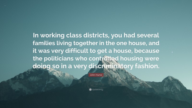 John Hume Quote: “In working class districts, you had several families living together in the one house, and it was very difficult to get a house, because the politicians who controlled housing were doing so in a very discriminatory fashion.”