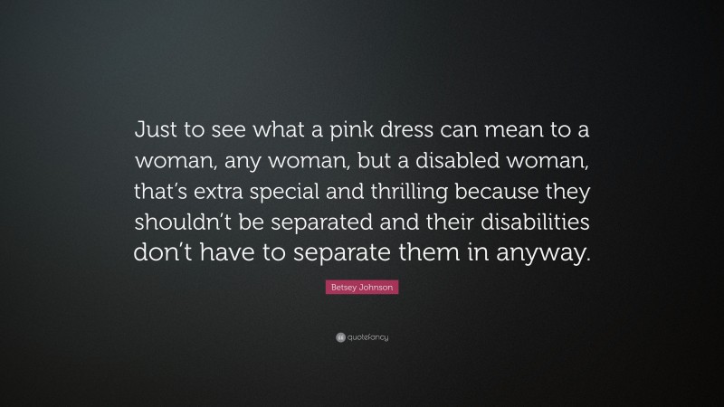 Betsey Johnson Quote: “Just to see what a pink dress can mean to a woman, any woman, but a disabled woman, that’s extra special and thrilling because they shouldn’t be separated and their disabilities don’t have to separate them in anyway.”