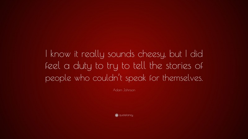 Adam Johnson Quote: “I know it really sounds cheesy, but I did feel a duty to try to tell the stories of people who couldn’t speak for themselves.”