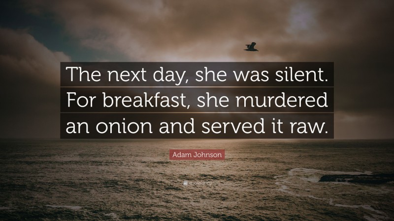 Adam Johnson Quote: “The next day, she was silent. For breakfast, she murdered an onion and served it raw.”