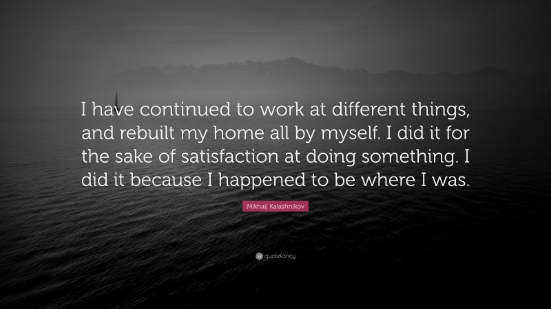 Mikhail Kalashnikov Quote: “I have continued to work at different things, and rebuilt my home all by myself. I did it for the sake of satisfaction at doing something. I did it because I happened to be where I was.”