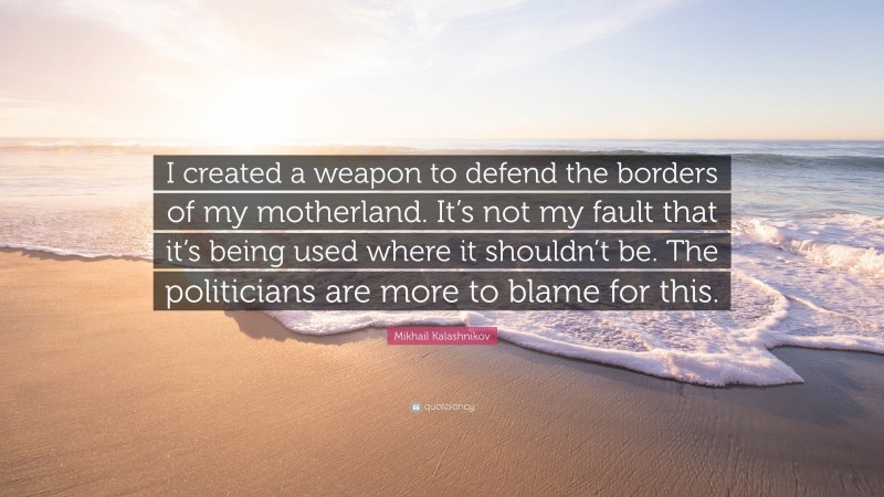 Mikhail Kalashnikov Quote: “I created a weapon to defend the borders of my motherland. It’s not my fault that it’s being used where it shouldn’t be. The politicians are more to blame for this.”