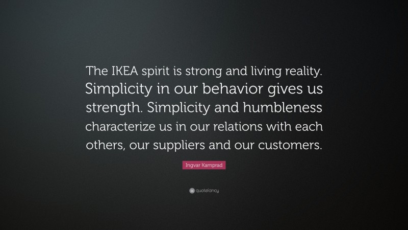 Ingvar Kamprad Quote: “The IKEA spirit is strong and living reality. Simplicity in our behavior gives us strength. Simplicity and humbleness characterize us in our relations with each others, our suppliers and our customers.”